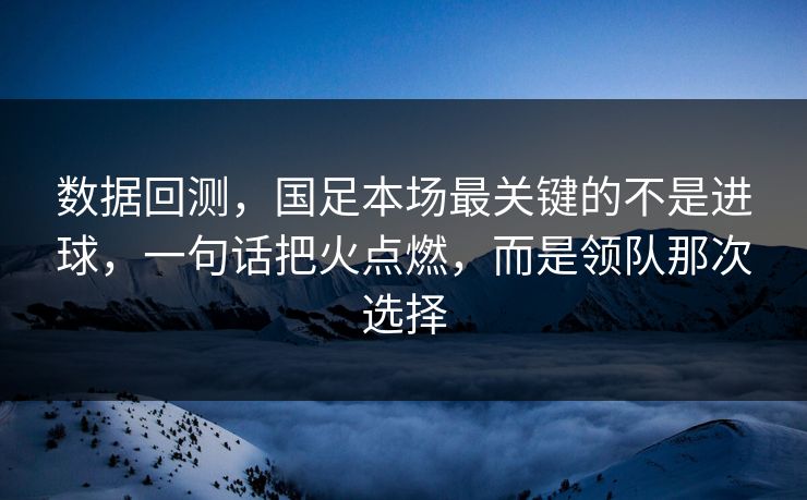 数据回测，国足本场最关键的不是进球，一句话把火点燃，而是领队那次选择