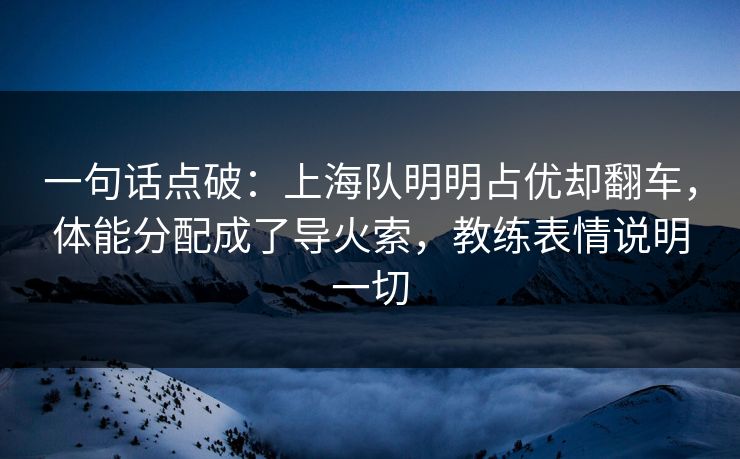 一句话点破：上海队明明占优却翻车，体能分配成了导火索，教练表情说明一切